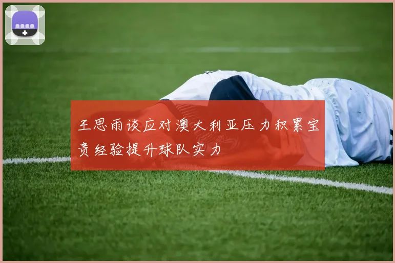 王思雨谈应对澳大利亚压力积累宝贵经验提升球队实力