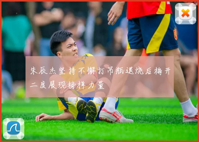 朱辰杰坚持不懈打吊瓶退烧后梅开二度展现榜样力量
