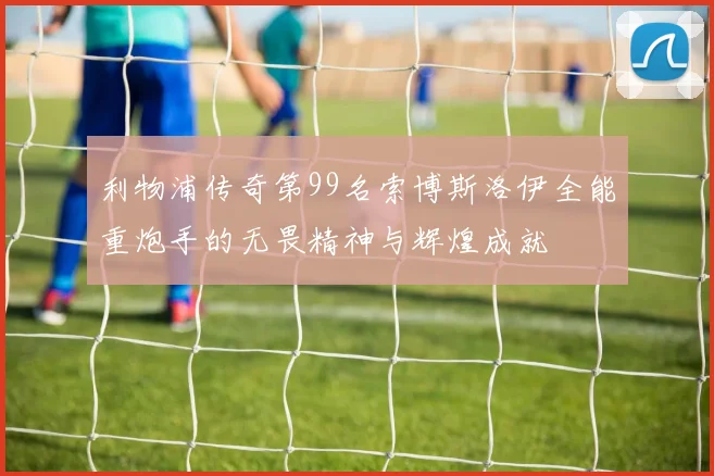 利物浦传奇第99名索博斯洛伊全能重炮手的无畏精神与辉煌成就