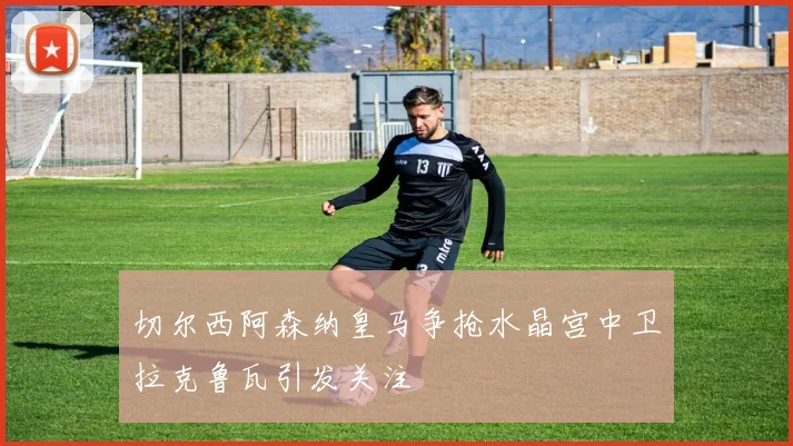 切尔西阿森纳皇马争抢水晶宫中卫拉克鲁瓦引发关注
