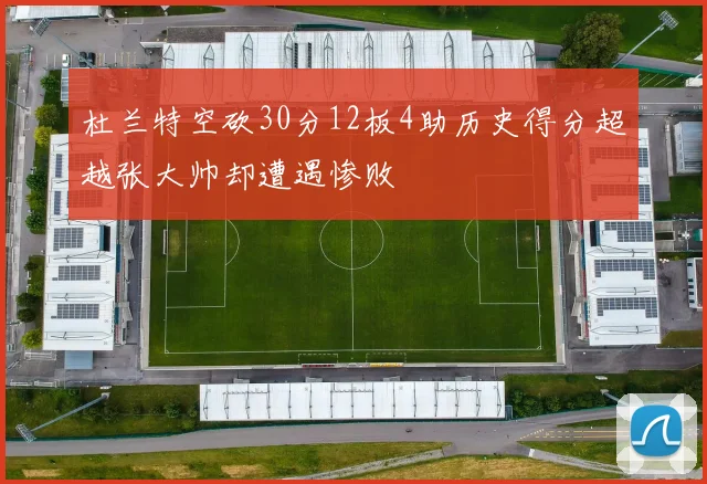杜兰特空砍30分12板4助历史得分超越张大帅却遭遇惨败
