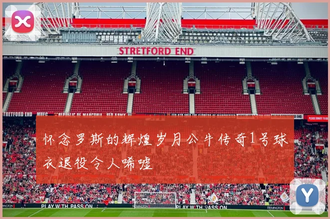 怀念罗斯的辉煌岁月公牛传奇1号球衣退役令人唏嘘