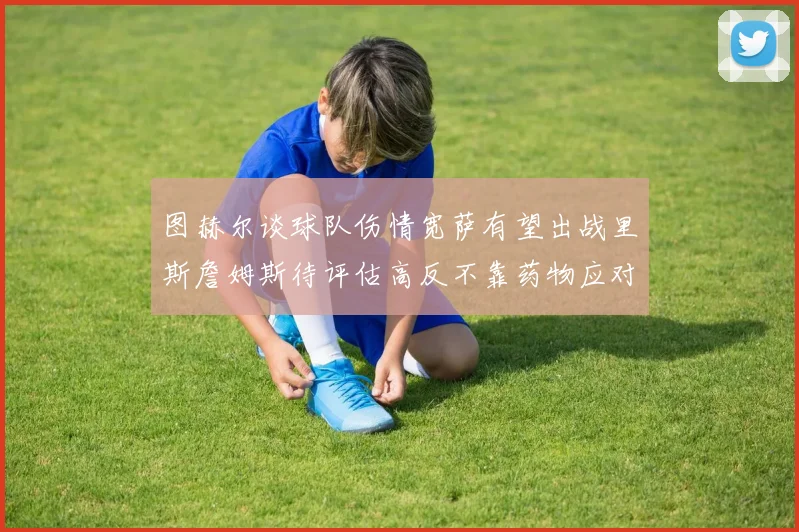 图赫尔谈球队伤情宽萨有望出战里斯詹姆斯待评估高反不靠药物应对