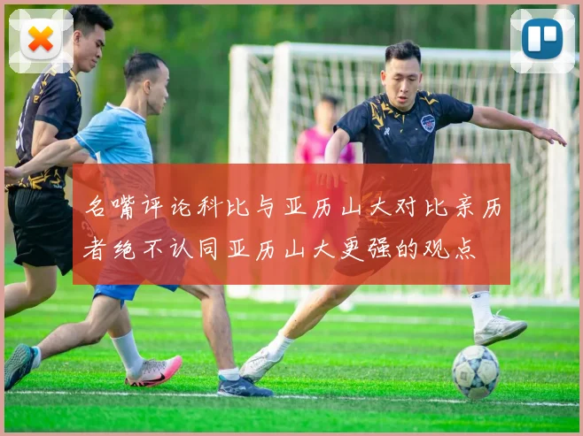 名嘴评论科比与亚历山大对比亲历者绝不认同亚历山大更强的观点