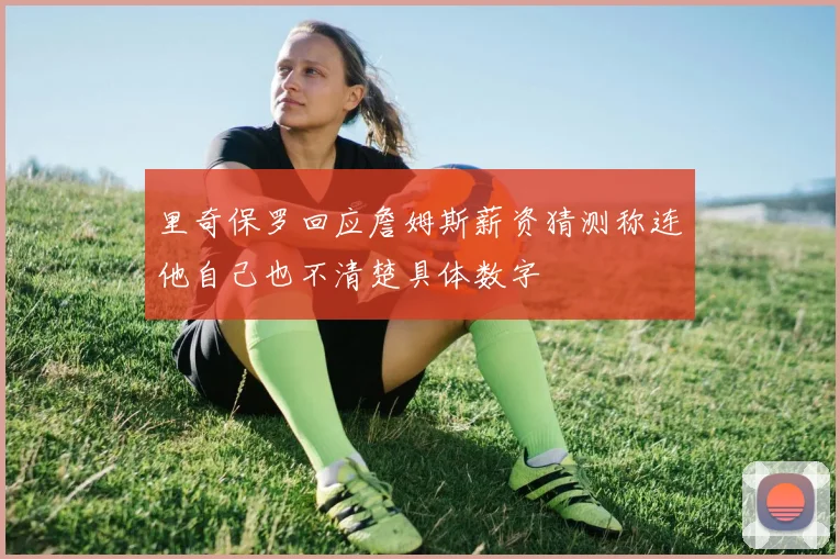 里奇保罗回应詹姆斯薪资猜测称连他自己也不清楚具体数字