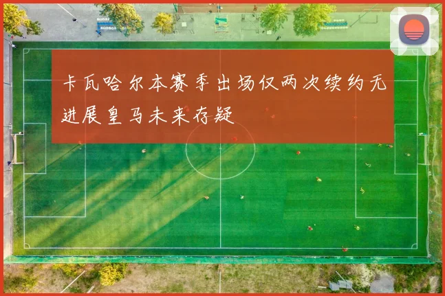 卡瓦哈尔本赛季出场仅两次续约无进展皇马未来存疑