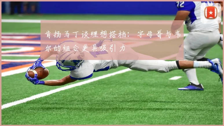 肯扬马丁谈理想搭档：字母哥与韦尔的组合更具吸引力