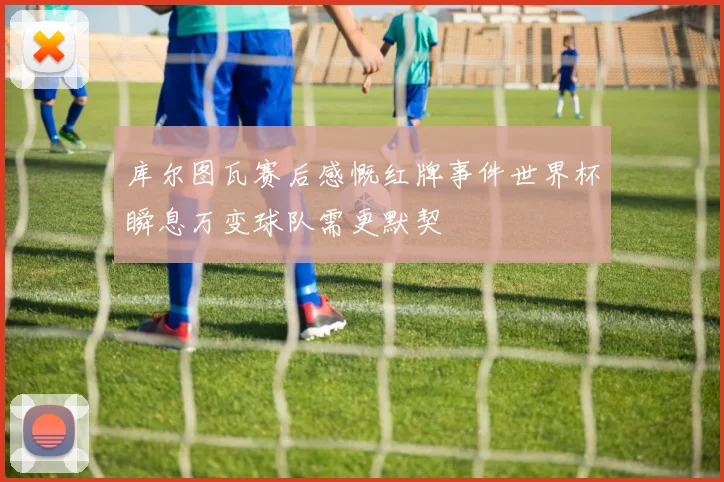 库尔图瓦赛后感慨红牌事件世界杯瞬息万变球队需更默契