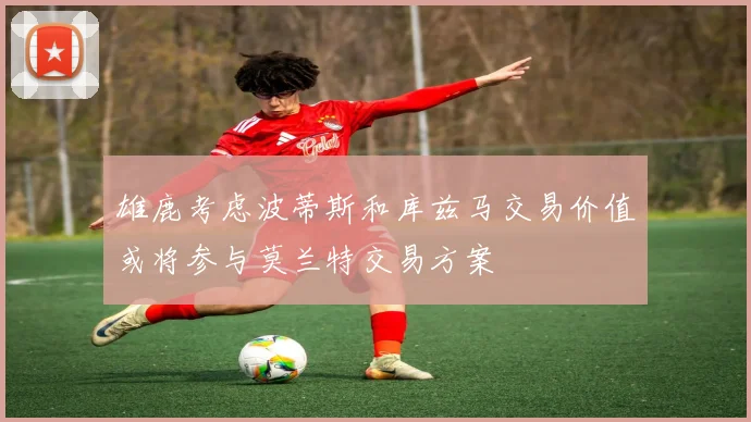 雄鹿考虑波蒂斯和库兹马交易价值或将参与莫兰特交易方案