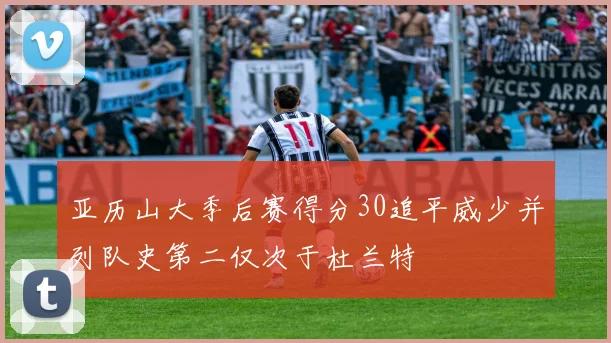 亚历山大季后赛得分30追平威少并列队史第二仅次于杜兰特