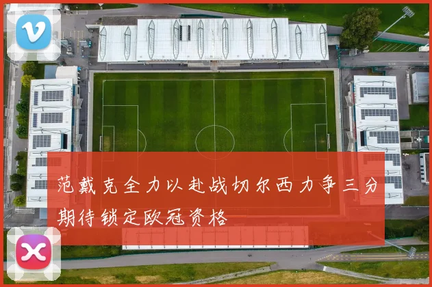 范戴克全力以赴战切尔西力争三分期待锁定欧冠资格