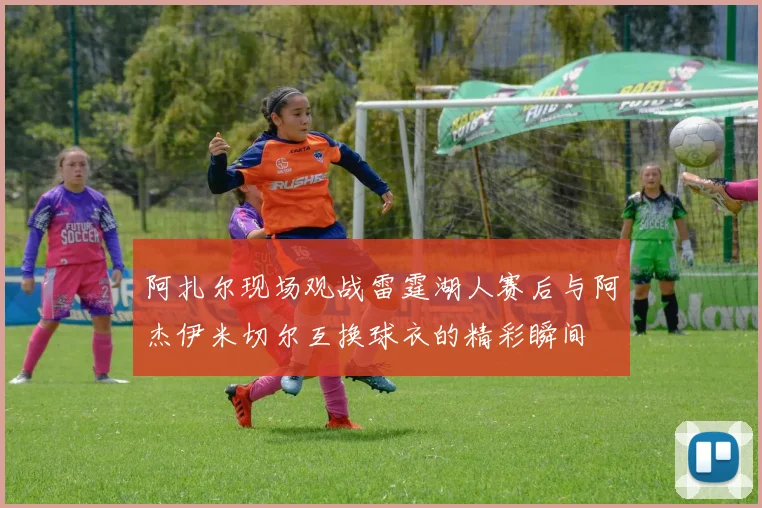 阿扎尔现场观战雷霆湖人赛后与阿杰伊米切尔互换球衣的精彩瞬间