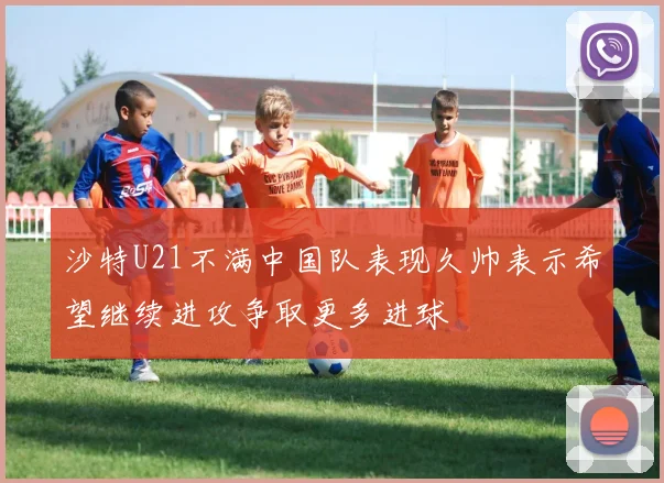 沙特U21不满中国队表现久帅表示希望继续进攻争取更多进球